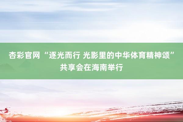 杏彩官网 “逐光而行 光影里的中华体育精神颂”共享会在海南举行