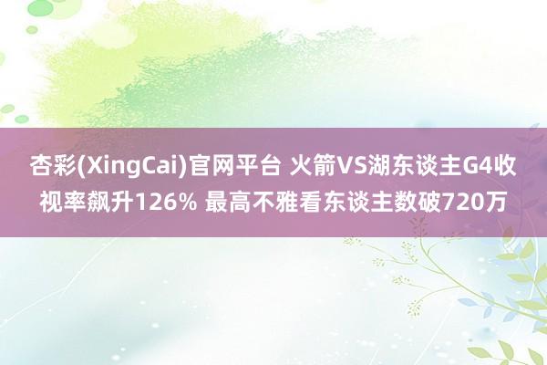 杏彩(XingCai)官网平台 火箭VS湖东谈主G4收视率飙升126% 最高不雅看东谈主数破720万
