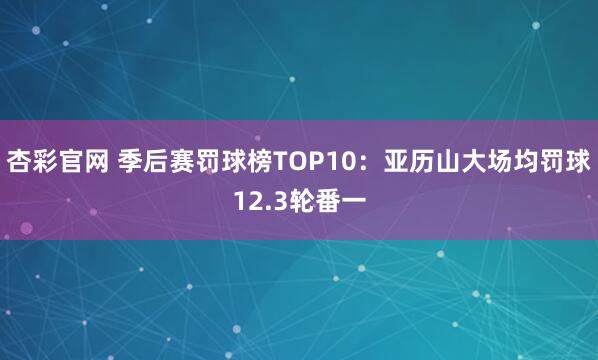 杏彩官网 季后赛罚球榜TOP10：亚历山大场均罚球12.3轮番一