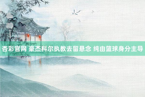杏彩官网 豪杰科尔执教去留悬念 纯由篮球身分主导