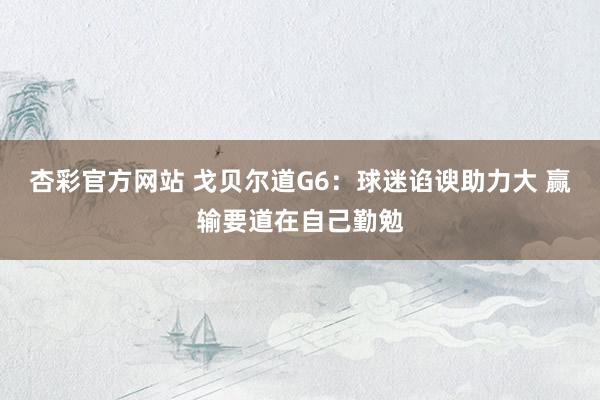 杏彩官方网站 戈贝尔道G6：球迷谄谀助力大 赢输要道在自己勤勉