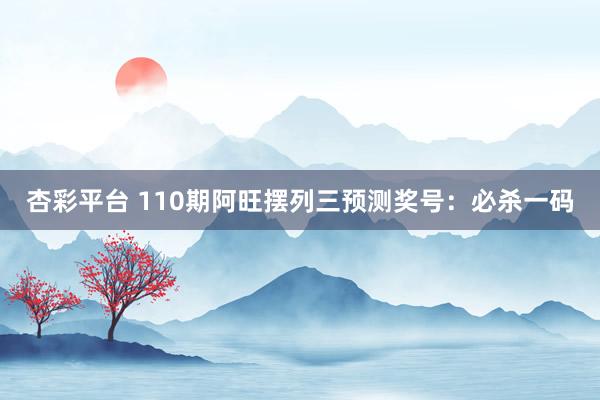 杏彩平台 110期阿旺摆列三预测奖号：必杀一码