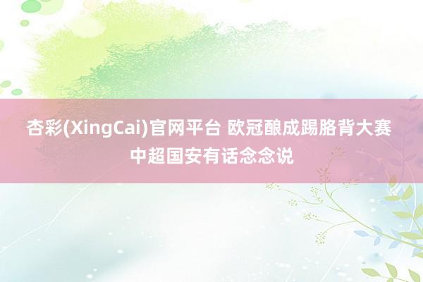 杏彩(XingCai)官网平台 欧冠酿成踢胳背大赛 中超国安有话念念说