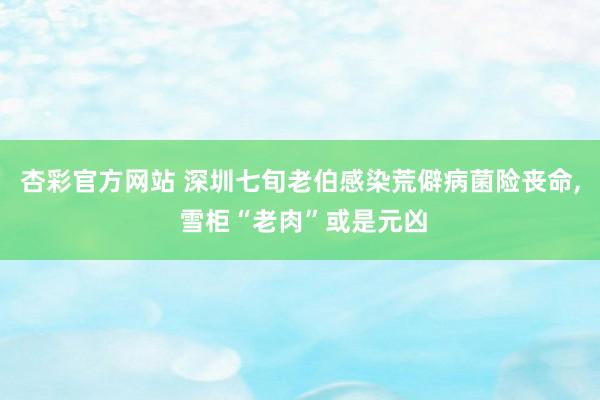杏彩官方网站 深圳七旬老伯感染荒僻病菌险丧命， 雪柜“老肉”或是元凶