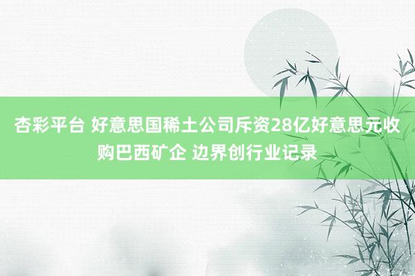 杏彩平台 好意思国稀土公司斥资28亿好意思元收购巴西矿企 边界创行业记录