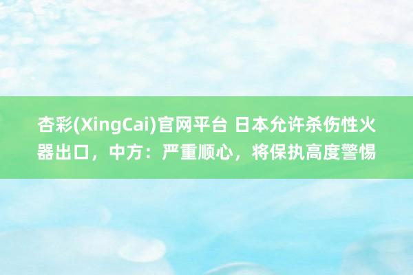 杏彩(XingCai)官网平台 日本允许杀伤性火器出口，中方：严重顺心，将保执高度警惕