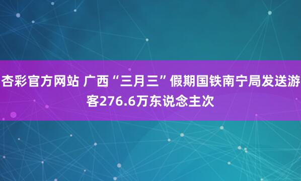 杏彩官方网站 广西“三月三”假期国铁南宁局发送游客276.6万东说念主次