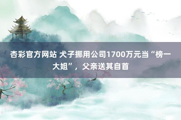 杏彩官方网站 犬子挪用公司1700万元当“榜一大姐”，父亲送其自首