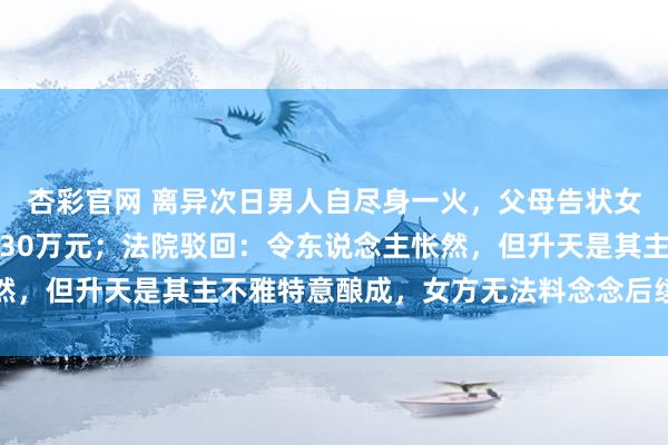 杏彩官网 离异次日男人自尽身一火，父母告状女方索赔精神挫伤安危金30万元；法院驳回：令东说念主怅然，但升天是其主不雅特意酿成，女方无法料念念后续顶点行径