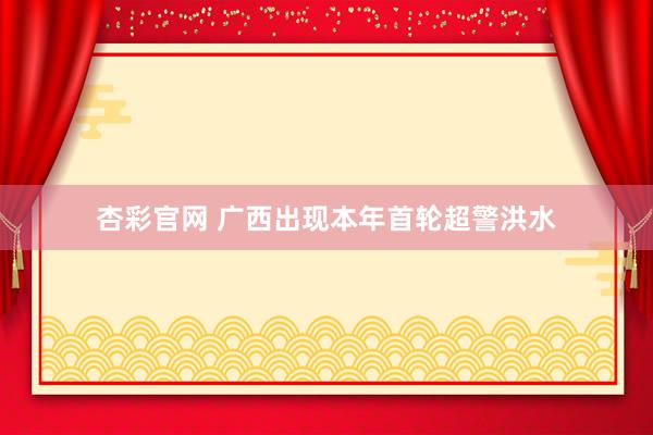 杏彩官网 广西出现本年首轮超警洪水