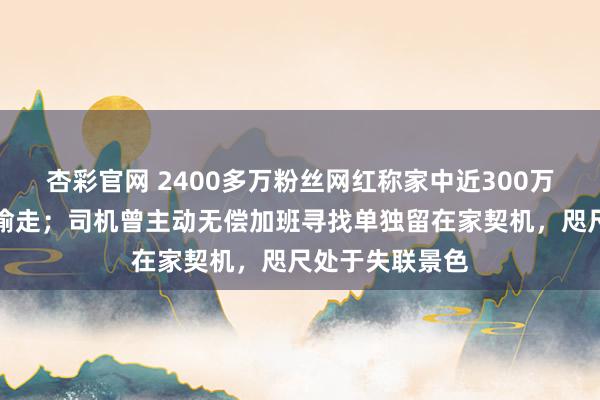 杏彩官网 2400多万粉丝网红称家中近300万元物品被司机偷走；司机曾主动无偿加班寻找单独留在家契机，咫尺处于失联景色