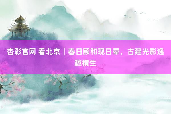 杏彩官网 看北京｜春日颐和现日晕，古建光影逸趣横生