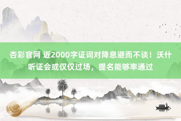 杏彩官网 近2000字证词对降息避而不谈！沃什听证会或仅仅过场，提名能够率通过