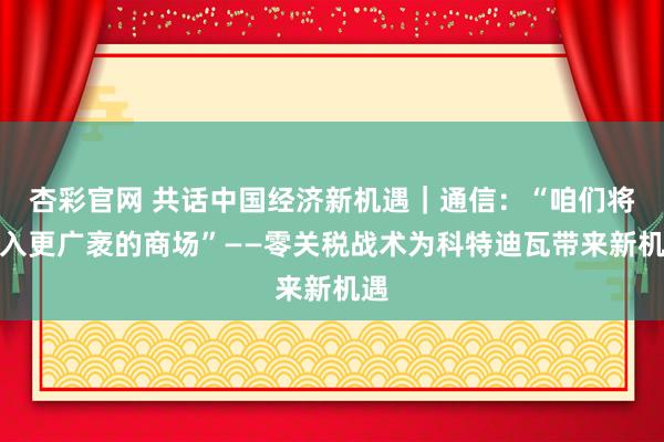 杏彩官网 共话中国经济新机遇｜通信：“咱们将进入更广袤的商场”——零关税战术为科特迪瓦带来新机遇