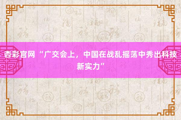 杏彩官网 “广交会上，中国在战乱摇荡中秀出科技新实力”