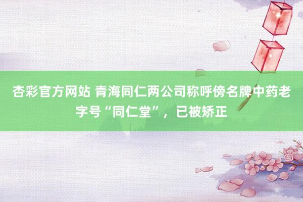 杏彩官方网站 青海同仁两公司称呼傍名牌中药老字号“同仁堂”，已被矫正