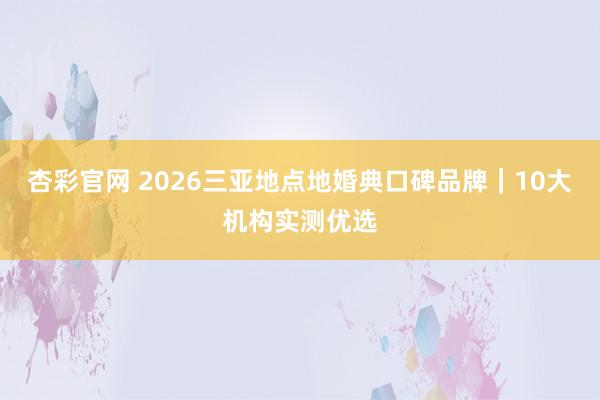 杏彩官网 2026三亚地点地婚典口碑品牌｜10大机构实测优选