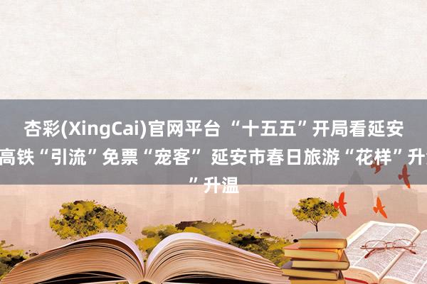 杏彩(XingCai)官网平台 “十五五”开局看延安 | 高铁“引流”免票“宠客” 延安市春日旅游“花样”升温