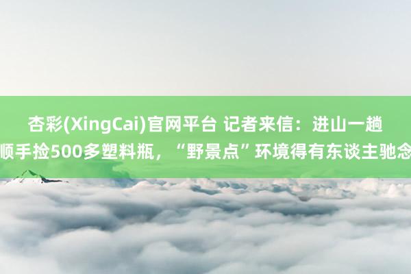 杏彩(XingCai)官网平台 记者来信：进山一趟顺手捡500多塑料瓶，“野景点”环境得有东谈主驰念