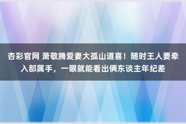 杏彩官网 萧敬腾爱妻大孤山道喜！随时王人要牵入部属手，一眼就能看出俩东谈主年纪差