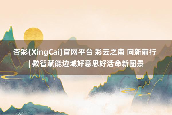 杏彩(XingCai)官网平台 彩云之南 向新前行 | 数智赋能边域好意思好活命新图景
