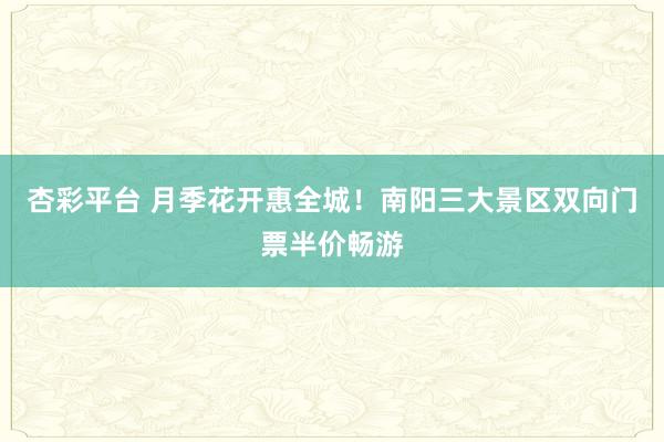 杏彩平台 月季花开惠全城！南阳三大景区双向门票半价畅游
