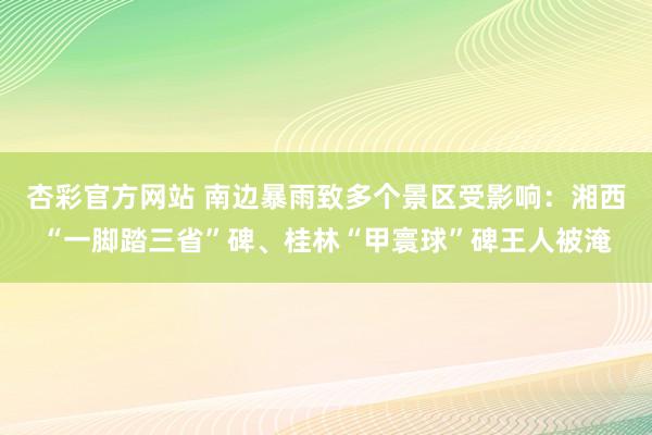 杏彩官方网站 南边暴雨致多个景区受影响：湘西“一脚踏三省”碑、桂林“甲寰球”碑王人被淹