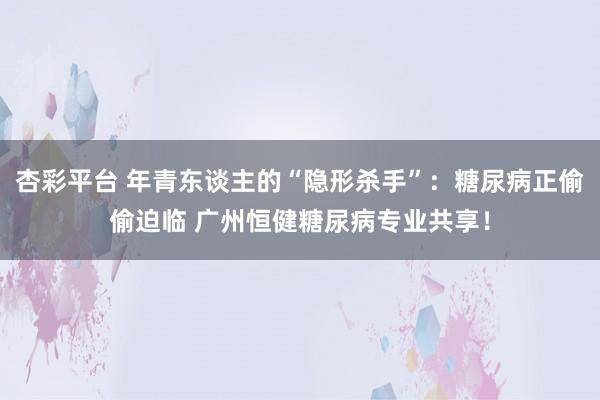 杏彩平台 年青东谈主的“隐形杀手”：糖尿病正偷偷迫临 广州恒健糖尿病专业共享！