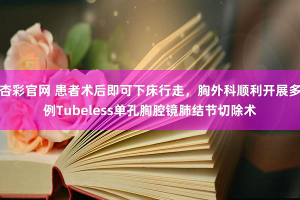 杏彩官网 患者术后即可下床行走，胸外科顺利开展多例Tubeless单孔胸腔镜肺结节切除术