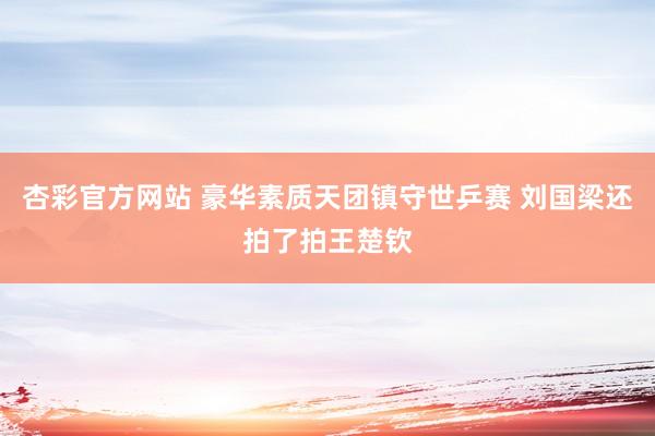 杏彩官方网站 豪华素质天团镇守世乒赛 刘国梁还拍了拍王楚钦