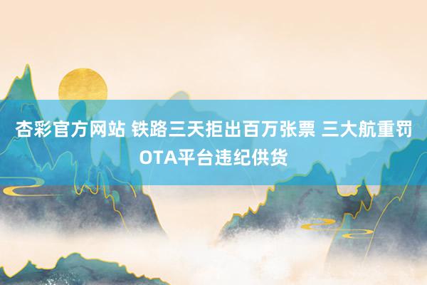 杏彩官方网站 铁路三天拒出百万张票 三大航重罚OTA平台违纪供货