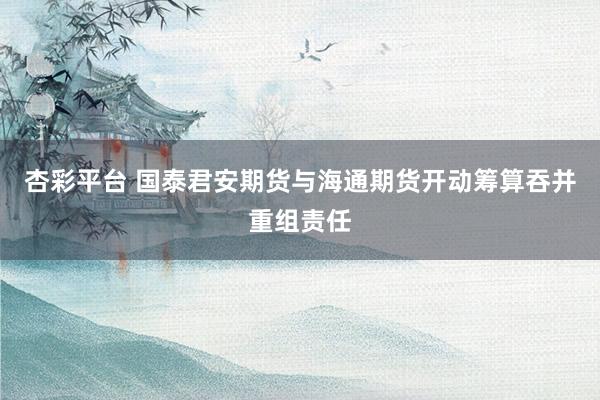 杏彩平台 国泰君安期货与海通期货开动筹算吞并重组责任