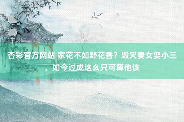 杏彩官方网站 家花不如野花香？毁灭妻女娶小三，如今过成这么只可算他该