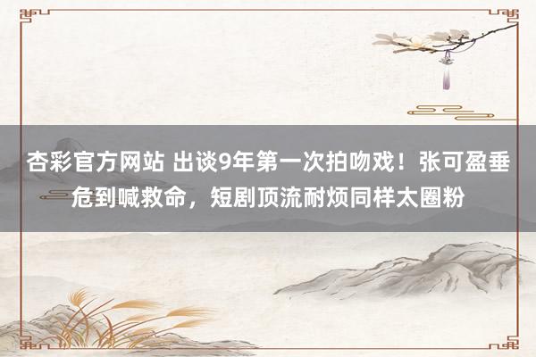杏彩官方网站 出谈9年第一次拍吻戏！张可盈垂危到喊救命，短剧顶流耐烦同样太圈粉