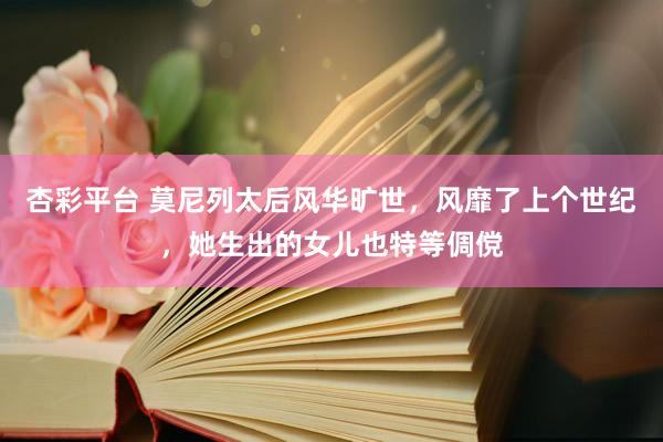 杏彩平台 莫尼列太后风华旷世，风靡了上个世纪，她生出的女儿也特等倜傥