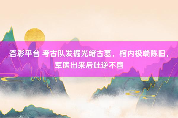 杏彩平台 考古队发掘光绪古墓，棺内极端陈旧，军医出来后吐逆不啻