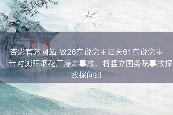 杏彩官方网站 致26东说念主归天61东说念主受伤，针对浏阳烟花厂爆炸事故，将竖立国务院事故探问组