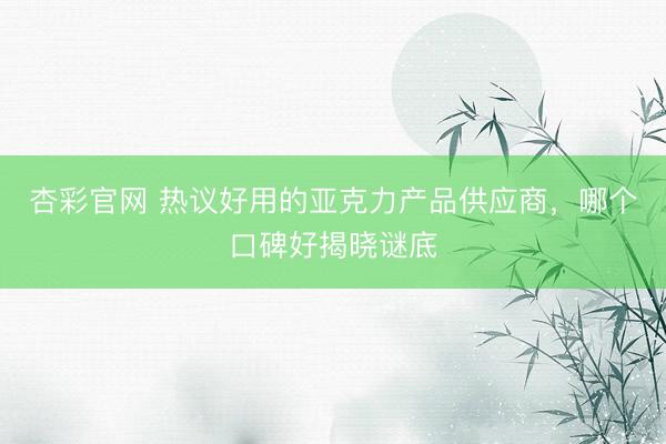杏彩官网 热议好用的亚克力产品供应商，哪个口碑好揭晓谜底
