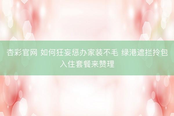 杏彩官网 如何狂妄惩办家装不毛 绿港遮拦拎包入住套餐来赞理