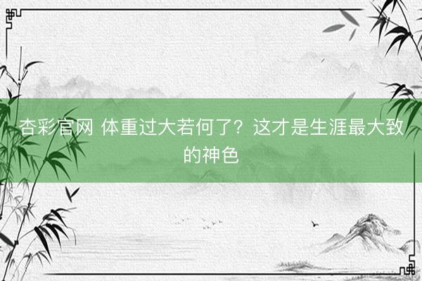 杏彩官网 体重过大若何了？这才是生涯最大致的神色