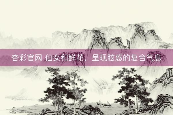 杏彩官网 仙女和鲜花，呈现眩惑的复合气息