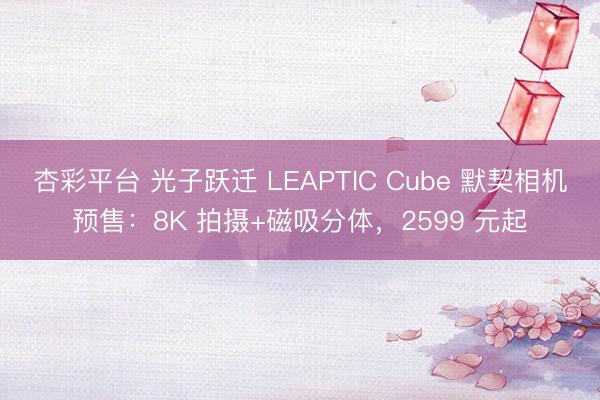 杏彩平台 光子跃迁 LEAPTIC Cube 默契相机预售：8K 拍摄+磁吸分体，2599 元起
