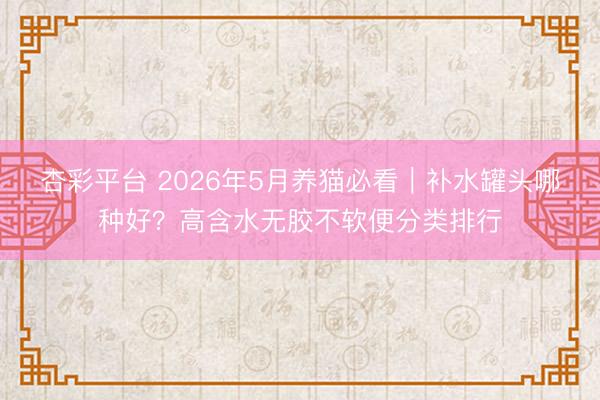 杏彩平台 2026年5月养猫必看｜补水罐头哪种好？高含水无胶不软便分类排行