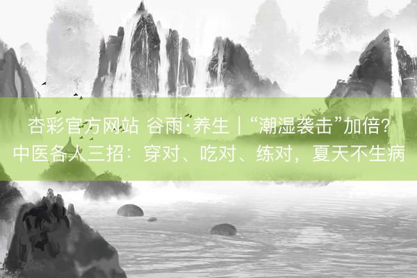 杏彩官方网站 谷雨·养生｜“潮湿袭击”加倍？中医各人三招：穿对、吃对、练对，夏天不生病