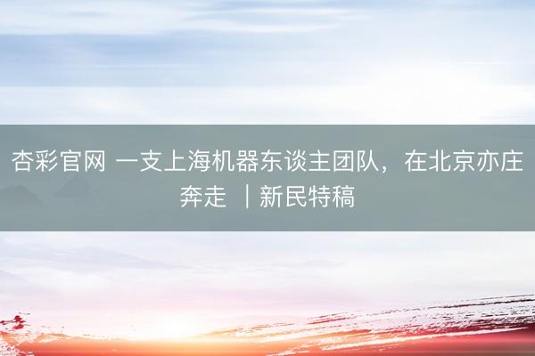 杏彩官网 一支上海机器东谈主团队，在北京亦庄奔走 ｜新民特稿