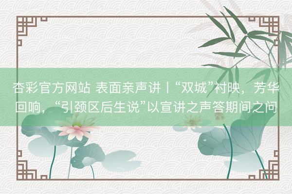 杏彩官方网站 表面亲声讲丨“双城”衬映，芳华回响，“引颈区后生说”以宣讲之声答期间之问