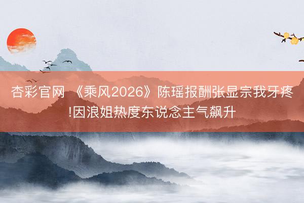 杏彩官网 《乘风2026》陈瑶报酬张显宗我牙疼!因浪姐热度东说念主气飙升