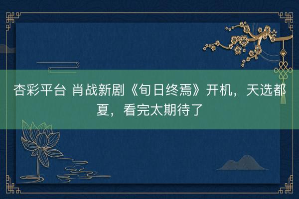 杏彩平台 肖战新剧《旬日终焉》开机，天选都夏，看完太期待了